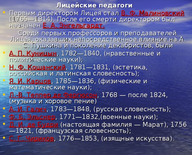 Лицейские педагоги Первым директором Лицея стал В. Ф. Малиновский (1765—1814). После его смерти директором был назначен Е. А. Энгельгардт.   Среди первых профессоров и преподавателей Лицея, оказавших непосредственное влияние на А. С. Пушкина и поколение декабристов, были А. П. Куницын , 1782—1840, (нравственные и политические науки); Н. Ф. Кошанский , 1781—1831, (эстетика, российская и латинская словесность); Я. И. Карцов , 1785—1836, (физические и математические науки); Л.-В. Теппер де Фергюсон , 1768 — после 1824, (музыка и хоровое пение) А. И. Галич , 1783—1848, (русская словесность); Ф. Б. Эльснер , 1771—1832,(военные науки); Д. И. де Будри (настоящая фамилия — Марат), 1756—1821, (французская словесность); С. Г. Чириков , 1776—1853, (изящные искусства).  