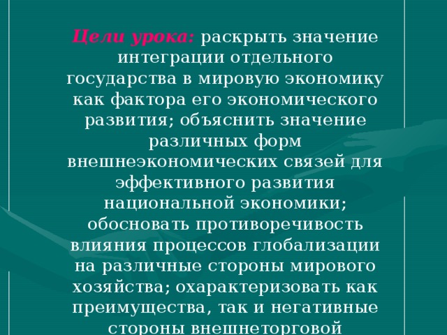 Цели урока:  раскрыть значение интеграции отдельного государства в мировую экономику как фактора его экономического развития; объяснить значение различных форм внешнеэкономических связей для эффективного развития национальной экономики; обосновать противоречивость влияния процессов глобализации на различные стороны мирового хозяйства; охарактеризовать как преимущества, так и негативные стороны внешнеторговой политики государства; содействовать развитию элементарных умений экономического анализа.