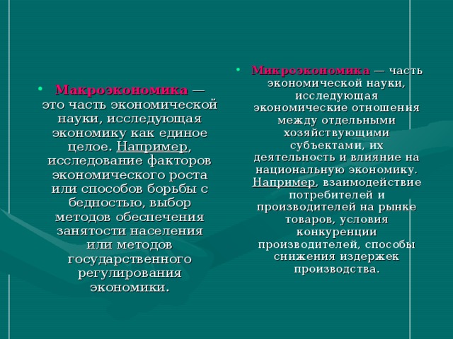 Микроэкономика  — часть экономической науки, исследующая экономические отношения между отдельными хозяйствующими субъектами, их деятельность и влияние на национальную экономику. Например , взаимодействие потребителей и производителей на рынке товаров, условия конкуренции производителей, способы снижения издержек производства. Макроэкономика — это часть экономической науки, исследующая экономику как единое целое. Например