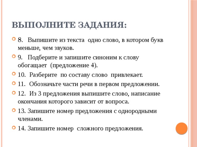 Выполните задания: 8. Выпишите из текста одно слово, в котором букв меньше, чем звуков. 9. Подберите и запишите синоним к слову обогащает (предложение 4). 10. Разберите по составу слово привлекает. 11. Обозначьте части речи в первом предложении. 12. Из 3 предложения выпишите слово, написание окончания которого зависит от вопроса. 13. Запишите номер предложения с однородными членами. 14. Запишите номер сложного предложения. 