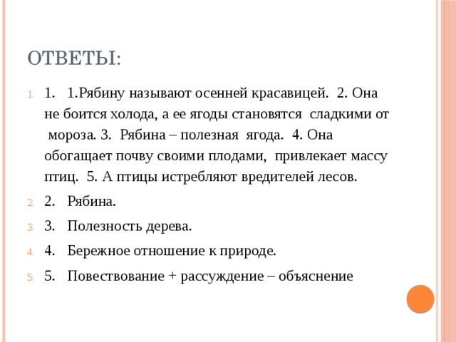 ОТВЕТЫ: 1. 1.Рябину называют осенней красавицей. 2. Она не боится холода, а ее ягоды становятся сладкими от мороза. 3. Рябина – полезная ягода. 4. Она обогащает почву своими плодами, привлекает массу птиц. 5. А птицы истребляют вредителей лесов. 2. Рябина. 3. Полезность дерева. 4. Бережное отношение к природе. 5. Повествование + рассуждение – объяснение 