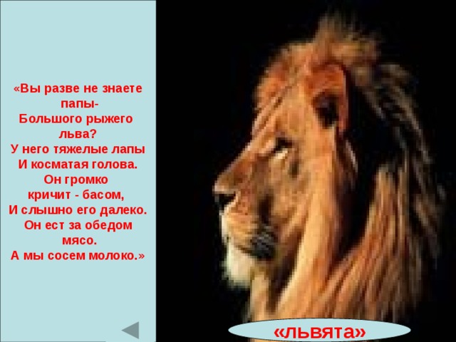 «Вы разве не знаете  папы- Большого рыжего льва? У него тяжелые лапы И косматая голова. Он громко кричит - басом, И слышно его далеко. Он ест за обедом  мясо. А мы сосем молоко.» «львята» 