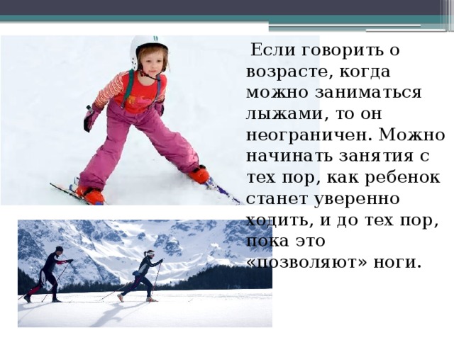  Если говорить о возрасте, когда можно заниматься лыжами, то он неограничен. Можно начинать занятия с тех пор, как ребенок станет уверенно ходить, и до тех пор, пока это «позволяют» ноги. 