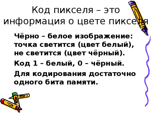 Код пикселя – это информация о цвете пикселя Чёрно – белое изображение: точка светится (цвет белый), не светится (цвет чёрный). Код 1 – белый, 0 – чёрный. Для кодирования достаточно одного бита памяти. 