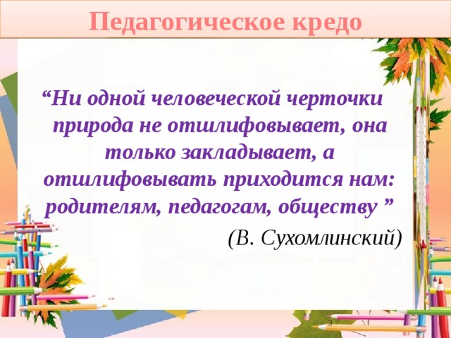 Педагогическое кредо “ Ни одной человеческой черточки природа не отшлифовывает, она только закладывает, а отшлифовывать приходится нам: родителям, педагогам, обществу ” (В. Сухомлинский)  