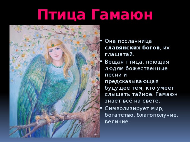 Птица Гамаюн Она посланница славянских  богов , их глашатай. Вещая птица, поющая людям божественные песни и предсказывающая будущее тем, кто умеет слышать тайное. Гамаюн знает всё на свете. Символизирует мир, богатство, благополучие, величие. 