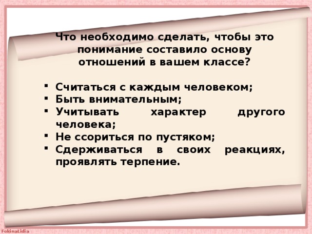 Что необходимо сделать, чтобы это понимание составило основу отношений в вашем классе?  Считаться с каждым человеком; Быть внимательным; Учитывать характер другого человека; Не ссориться по пустяком; Сдерживаться в своих реакциях, проявлять терпение.  