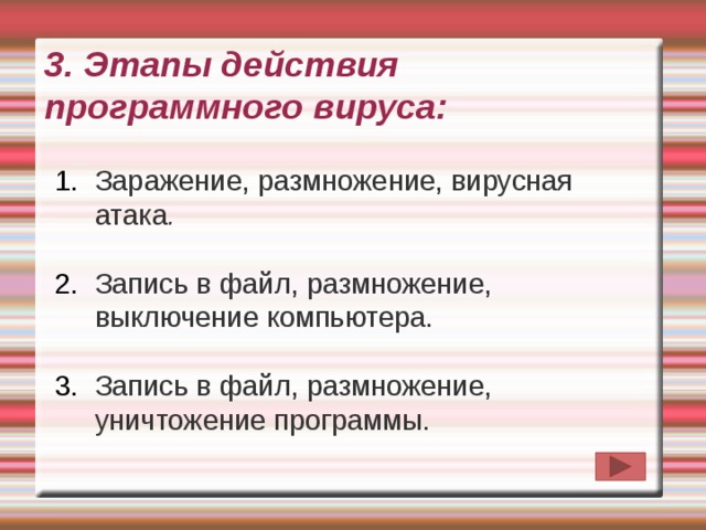 3. Этапы действия программного вируса:   Заражение, размножение, вирусная атака .  Запись в файл, размножение, выключение компьютера. Запись в файл, размножение, уничтожение программы. 