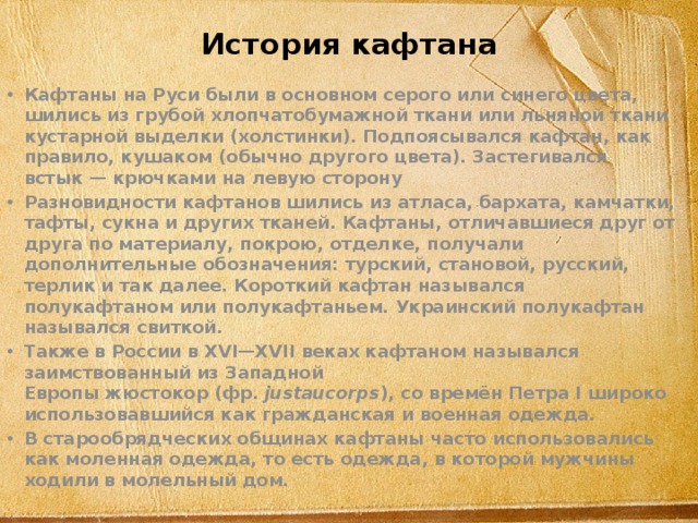 История кафтана Кафтаны на Руси были в основном серого или синего цвета, шились из грубой хлопчатобумажной ткани или льняной ткани кустарной выделки (холстинки). Подпоясывался кафтан, как правило, кушаком (обычно другого цвета). Застегивался встык — крючками на левую сторону Разновидности кафтанов шились из атласа, бархата, камчатки, тафты, сукна и других тканей. Кафтаны, отличавшиеся друг от друга по материалу, покрою, отделке, получали дополнительные обозначения: турский, становой, русский, терлик и так далее. Короткий кафтан назывался полукафтаном или полукафтаньем. Украинский полукафтан назывался свиткой. Также в России в XVI—XVII веках кафтаном назывался заимствованный из Западной Европы жюстокор (фр.  justaucorps ), со времён Петра I широко использовавшийся как гражданская и военная одежда. В старообрядческих общинах кафтаны часто использовались как моленная одежда, то есть одежда, в которой мужчины ходили в молельный дом. 