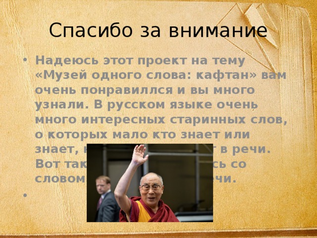 Спасибо за внимание Надеюсь этот проект на тему «Музей одного слова: кафтан» вам очень понравиллся и вы много узнали. В русском языке очень много интересных старинных слов, о которых мало кто знает или знает, но не употребляет в речи. Вот так мы познакомились со словом кафтан. До встречи. 