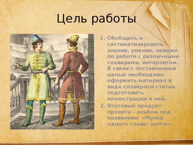 Цель работы Обобщить и систематизировать знания, умения, навыки по работе с различными словарями, интернетом. В связи с поставленной целью необходимо оформить материал в виде словарной статьи, подготовить иллюстрации к ней. Итоговый продукт проекта - альбом под названием «Музей одного слова: лапти». 