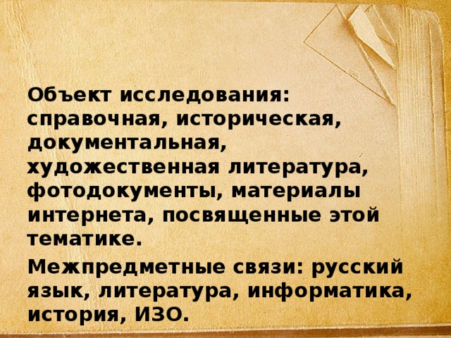 Объект исследования: справочная, историческая, документальная, художественная литература, фотодокументы, материалы интернета, посвященные этой тематике. Межпредметные связи: русский язык, литература, информатика, история, ИЗО. 