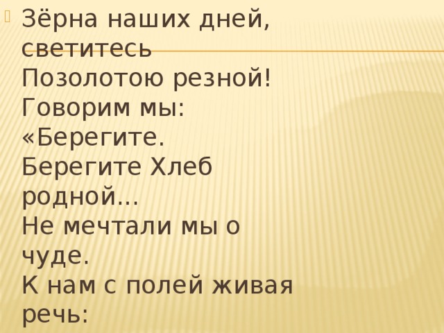 Зёрна наших дней, светитесь  Позолотою резной!  Говорим мы: «Берегите.  Берегите Хлеб родной...  Не мечтали мы о чуде.  К нам с полей живая речь:  «Берегите хлеб, вы –люди!  Научитесь хлеб беречь».   