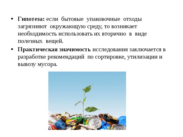 Гипотеза: если бытовые упаковочные отходы загрязняют окружающую среду, то возникает необходимость использовать их вторично в виде полезных вещей. Практическая значимость исследования заключается в разработке рекомендаций по сортировке, утилизации и вывозу мусора. 