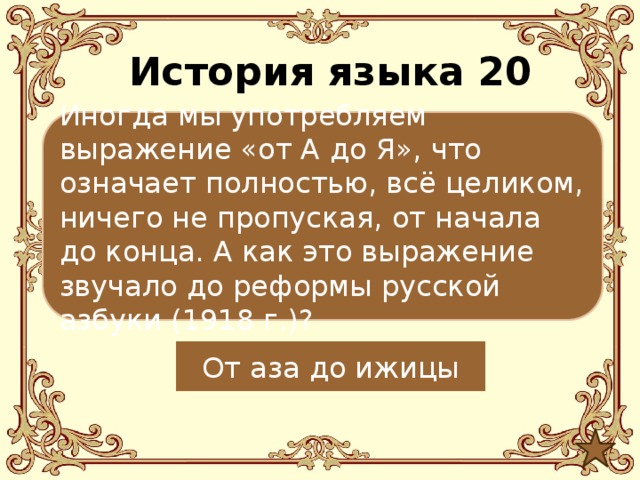 История языка 20 Иногда мы употребляем выражение «от А до Я», что означает полностью, всё целиком, ничего не пропуская, от начала до конца. А как это выражение звучало до реформы русской азбуки (1918 г.)? От аза до ижицы  