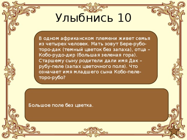 Улыбнись 10 В одном африканском племени живет семья из четырех человек. Мать зовут Бере-рубо-торо-дак (темный цветок без запаха), отца – Кобо-рудо-дир (большая зеленая гора). Старшему сыну родители дали имя Дак –рубу-пеле (запах цветочного поля). Что означает имя младшего сына Кобо-пеле-торо-рубо? Большое поле без цветка. 