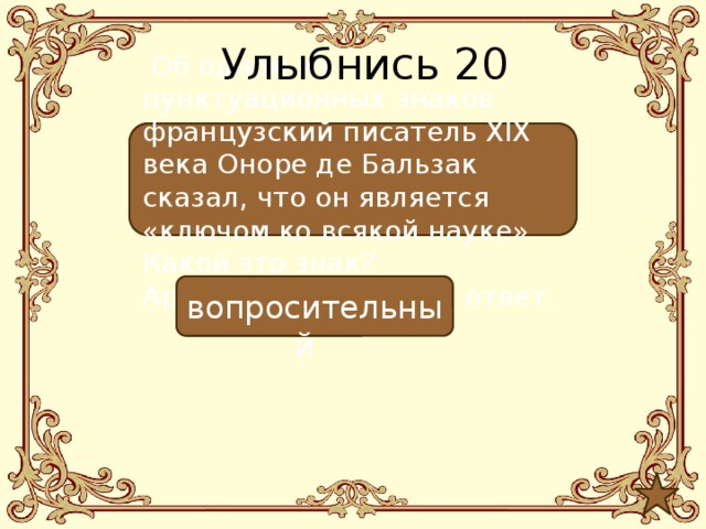 Улыбнись 20  Об одном из пунктуационных знаков французский писатель ХIХ века Оноре де Бальзак сказал, что он является «ключом ко всякой науке». Какой это знак? Аргументируйте свой ответ.  вопросительный 