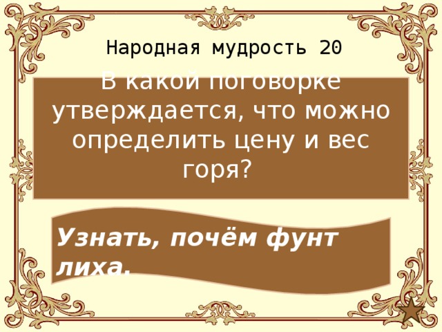 Народная мудрость 20 В какой поговорке утверждается, что можно определить цену и вес горя? Узнать, почём фунт лиха. 