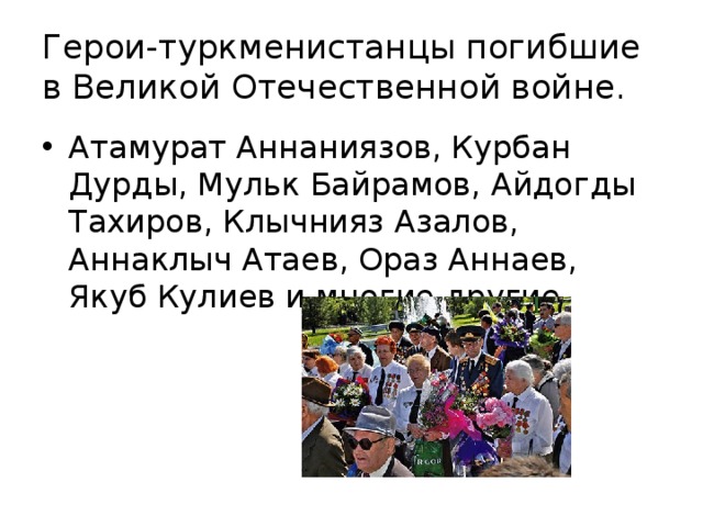 Герои-туркменистанцы погибшие в Великой Отечественной войне. Атамурат Аннаниязов, Курбан Дурды, Мульк Байрамов, Айдогды Тахиров, Клычнияз Азалов, Аннаклыч Атаев, Ораз Аннаев, Якуб Кулиев и многие другие. 