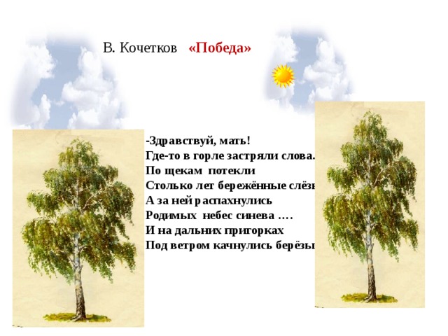 В. Кочетков «Победа» - Здравствуй, мать! Где-то в горле застряли слова. По щекам потекли Столько лет бережённые слёзы… А за ней распахнулись Родимых небес синева …. И на дальних пригорках Под ветром качнулись берёзы.   