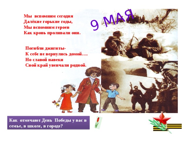 9 МАЯ Мы вспомним сегодня Далёкие горькие годы, Мы вспомним героев Как кровь проливали они. Погибли джигиты- К себе не вернулись домой…. Но славой навеки Свой край увенчали родной. Как отмечают День Победы у вас в семье, в школе, в городе? 
