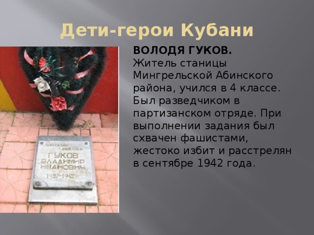 Дети-герои Кубани ВОЛОДЯ ГУКОВ. Житель станицы Мингрельской Абинского района, учился в 4 классе. Был разведчиком в партизанском отряде. При выполнении задания был схвачен фашистами, жестоко избит и расстрелян в сентябре 1942 года. 