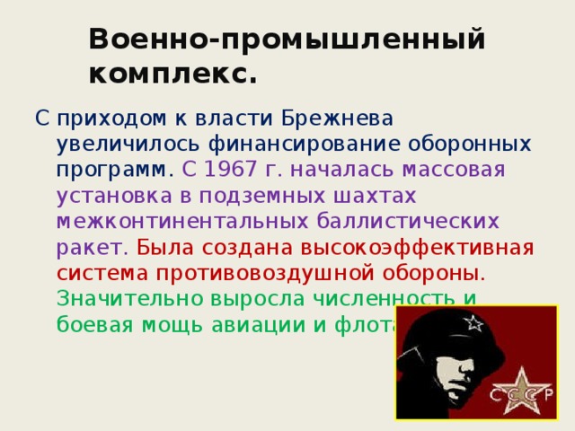 Военно-промышленный комплекс. С приходом к власти Брежнева увеличилось финансирование оборонных программ. С 1967 г. началась массовая установка в подземных шахтах межконтинентальных баллистических ракет. Была создана высокоэффективная система противовоздушной обороны. Значительно выросла численность и боевая мощь авиации и флота. 