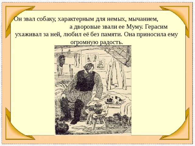 Он звал собаку, характерным для немых, мычанием, а дворовые звали ее Муму. Герасим ухаживал за ней, любил её без памяти. Она приносила ему огромную радость.