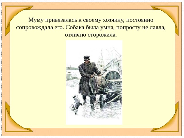 Муму привязалась к своему хозяину, постоянно сопровождала его. Собака была умна, попросту не лаяла, отлично сторожила.