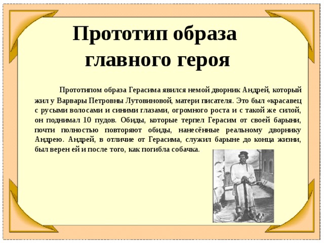 Прототип образа  главного героя  Прототипом образа Герасима явился немой дворник Андрей, который жил у Варвары Петровны Лутовиновой, матери писателя. Это был «красавец с русыми волосами и синими глазами, огромного роста и с такой же силой, он поднимал 10 пудов. Обиды, которые терпел Герасим от своей барыни, почти полностью повторяют обиды, нанесённые реальному дворнику Андрею. Андрей, в отличие от Герасима, служил барыне до конца жизни, был верен ей и после того, как погибла собачка.