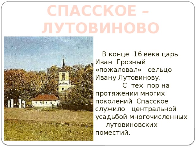 СПАССКОЕ – ЛУТОВИНОВО  В конце 16 века царь Иван Грозный «пожаловал» сельцо Ивану Лутовинову. С тех пор на протяжении многих поколений Спасское служило центральной усадьбой многочисленных лутовиновских поместий. СПАССКОЕ - ЛУТОВИНОВО