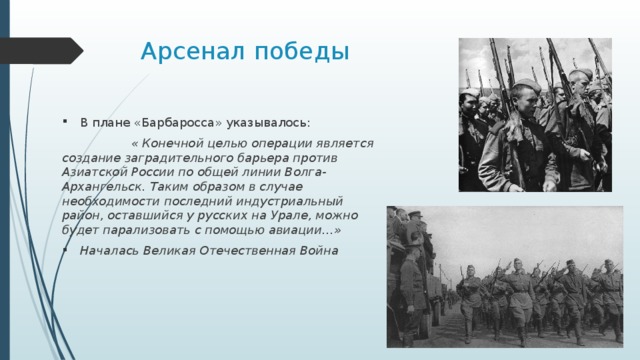 Арсенал победы В плане «Барбаросса» указывалось:  « Конечной целью операции является создание заградительного барьера против Азиатской России по общей линии Волга-Архангельск. Таким образом в случае необходимости последний индустриальный район, оставшийся у русских на Урале, можно будет парализовать с помощью авиации…» Началась Великая Отечественная Война 