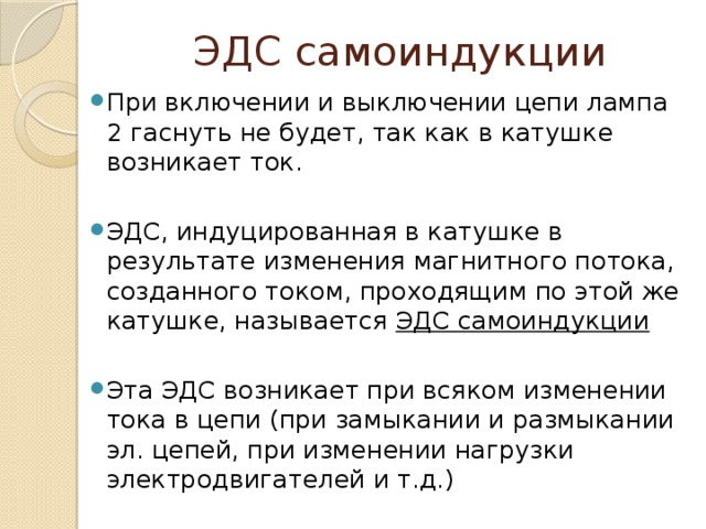 ЭДС самоиндукции При включении и выключении цепи лампа 2 гаснуть не будет, так как в катушке возникает ток. ЭДС, индуцированная в катушке в результате изменения магнитного потока, созданного током, проходящим по этой же катушке, называется ЭДС самоиндукции Эта ЭДС возникает при всяком изменении тока в цепи (при замыкании и размыкании эл. цепей, при изменении нагрузки электродвигателей и т.д.) 