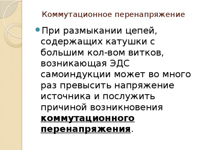 Коммутационное перенапряжение При размыкании цепей, содержащих катушки с большим кол-вом витков, возникающая ЭДС самоиндукции может во много раз превысить напряжение источника и послужить причиной возникновения коммутационного перенапряжения . 