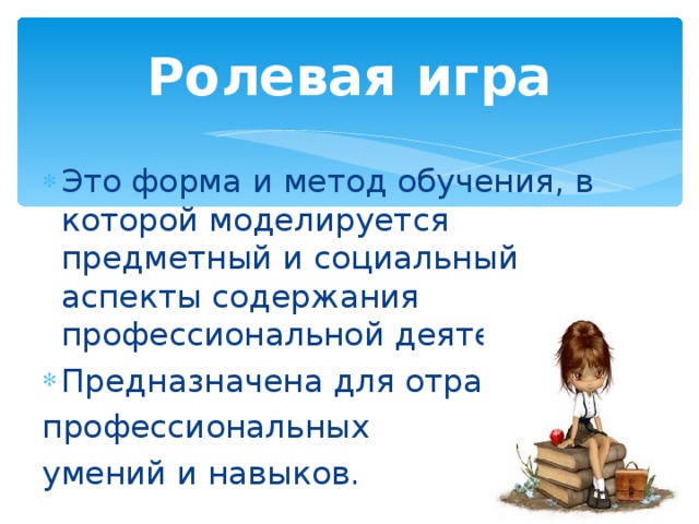 Ролевая игра Это форма и метод обучения, в которой моделируется предметный и социальный аспекты содержания профессиональной деятельности. Предназначена для отработки профессиональных умений и навыков.