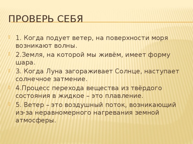 Проверь себя 1. Когда подует ветер, на поверхности моря возникают волны. 2.Земля, на которой мы живём, имеет форму шара. 3. Когда Луна загораживает Солнце, наступает солнечное затмение. 4.Процесс перехода вещества из твёрдого состояния в жидкое – это плавление. 5. Ветер – это воздушный поток, возникающий из-за неравномерного нагревания земной атмосферы. 