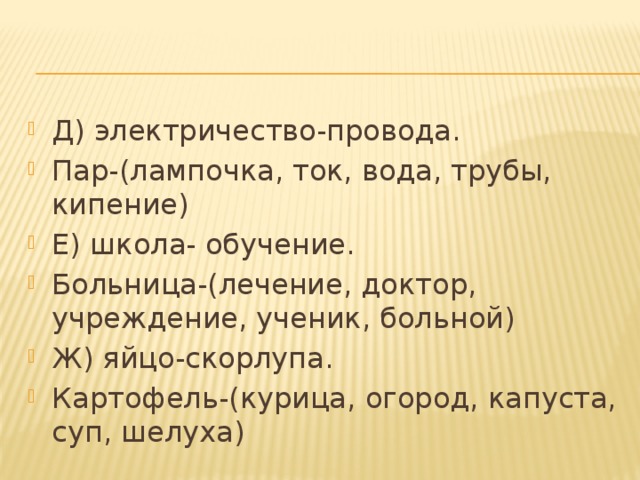 Д) электричество-провода. Пар-(лампочка, ток, вода, трубы, кипение) Е) школа- обучение. Больница-(лечение, доктор, учреждение, ученик, больной) Ж) яйцо-скорлупа. Картофель-(курица, огород, капуста, суп, шелуха) 