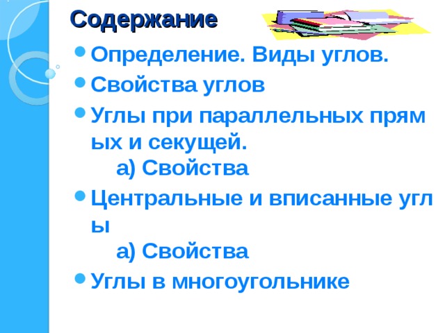 Содержание Определение. Виды углов. Свойства углов Углы при параллельных прямых и секущей.  а) Свойства Центральные и вписанные углы  а) Свойства Углы в многоугольнике 