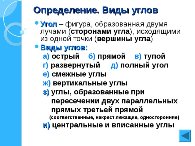 Определение. Виды углов Угол – фигура, образованная двумя лучами ( сторонами угла ), исходящими из одной точки ( вершины угла ) Виды углов:  а) острый б) прямой в) тупой  г) развернутый д) полный угол  е) смежные углы  ж) вертикальные углы  з) углы, образованные при  пересечении двух параллельных  прямых третьей прямой  (соответственные, накрест лежащие, односторонние)  и) центральные и вписанные углы 
