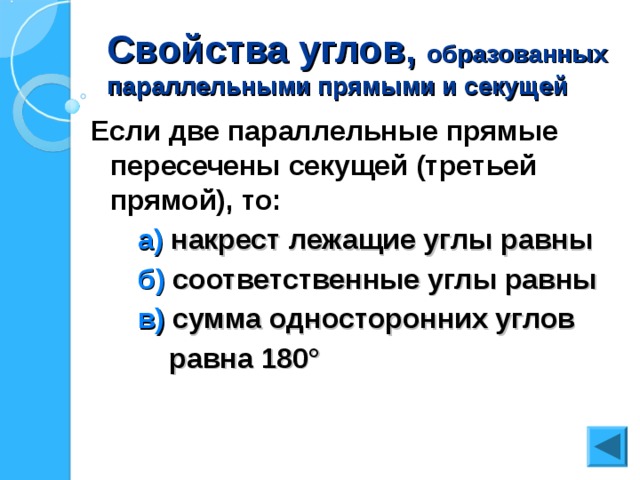 Свойства углов, образованных параллельными прямыми и секущей Если две параллельные прямые пересечены секущей (третьей прямой), то:  а) накрест лежащие углы равны  б) соответственные углы равны  в) сумма односторонних углов  равна 180 °  