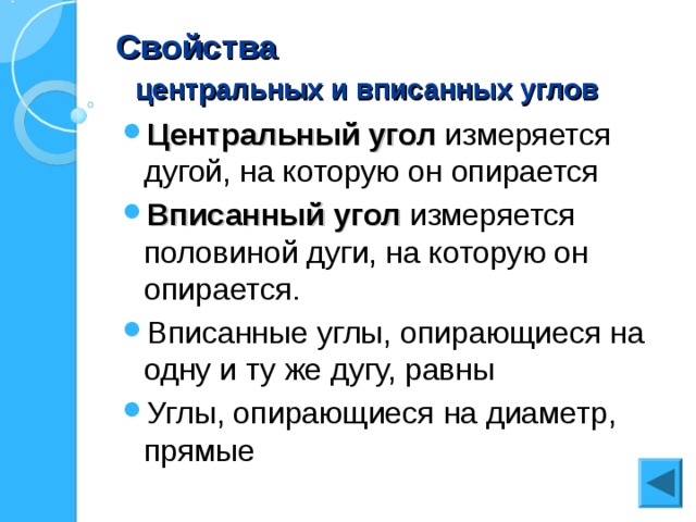 Свойства   центральных и вписанных углов Центральный угол измеряется дугой, на которую он опирается Вписанный угол измеряется половиной дуги, на которую он опирается. Вписанные углы, опирающиеся на одну и ту же дугу, равны Углы, опирающиеся на диаметр, прямые  