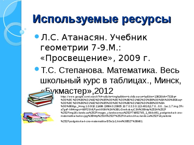 Используемые ресурсы Л.С. Атанасян. Учебник геометрии 7-9.М.: «Просвещение», 2009 г. Т.С. Степанова. Математика. Весь школьный курс в таблицах., Минск, «Букмастер»,2012  https://www.google.com/search?hl=ru&site=imghp&tbm=isch&source=hp&biw=1382&bih=732&q=%D0%BC%D0%B0%D1%82%D0%B5%D0%BC%D0%B0%D1%82%D0%B8%D0%BA%D0%B0&oq=%D0%BC%D0%B0%D1%82%D0%B5%D0%BC%D0%B0%D1%82%D0%B8%D0%BA%D0%B0&gs_l=img.1.0.0l10.11499.13684.0.20805.10.7.0.3.3.0.113.481.6j1.7.0...0.0...1ac.1.7.img.ZRxa7gaF-MI#imgrc=hBP2SMLPpmMX9M%3A%3BLrDnnfsdseyC3M%3Bhttp%253A%252F%252Fimg16.slando.ua%252Fimages_slandocomua%252F74852745_1_644x461_podgotovka-k-zno-matematika-harkov.jpg%3Bhttp%253A%252F%252Fkharkov.kha.slando.ua%252Fobyavlenie%252Fpodgotovka-k-zno-matematika-ID5e1v1.html%3B527%3B461  