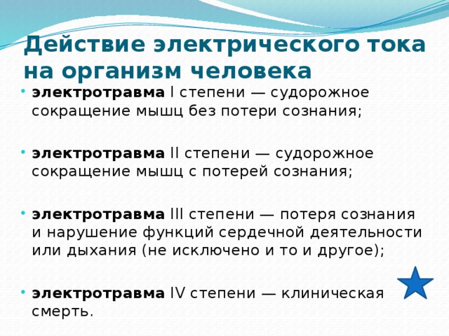 Действие электрического тока на организм человека электротравма I степени — судорожное сокращение мышц без потери сознания; электротравма II степени — судорожное сокращение мышц с потерей сознания; электротравма III степени — потеря сознания и нарушение функций сердечной деятельности или дыхания (не исключено и то и другое); электротравма IV степени — клиническая смерть. 