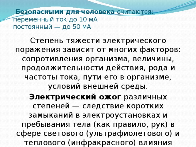  Безопасными для человека считаются:  переменный ток до 10 мА  постоянный — до 50 мА Степень тяжести электрического поражения зависит от многих факторов: сопротивления организма, величины, продолжительности действия, рода и частоты тока, пути его в организме, условий внешней среды. Электрический ожог различных степеней — следствие коротких замыканий в электроустановках и пребывания тела (как правило, рук) в сфере светового (ультрафиолетового) и теплового (инфракрасного) влияния электрической дуги 