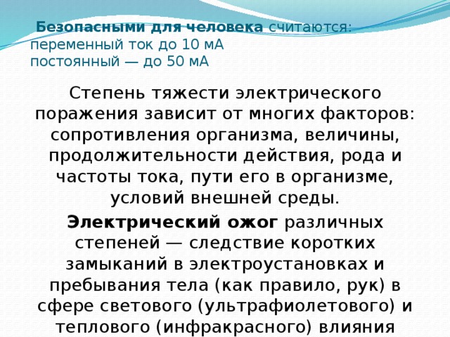  Безопасными для человека считаются:  переменный ток до 10 мА  постоянный — до 50 мА Степень тяжести электрического поражения зависит от многих факторов: сопротивления организма, величины, продолжительности действия, рода и частоты тока, пути его в организме, условий внешней среды. Электрический ожог различных степеней — следствие коротких замыканий в электроустановках и пребывания тела (как правило, рук) в сфере светового (ультрафиолетового) и теплового (инфракрасного) влияния электрической дуги 