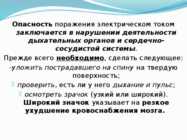   Опасность поражения электрическом током заключается в нарушении деятельности дыхательных органов и сердечно-сосудистой системы . Прежде всего необходимо , сделать следующее: - уложить пострадавшего на спину на твердую поверхность; проверить , есть ли у него дыхание и пульс ; осмотреть зрачок (узкий или широкий). Широкий значок указывает на резкое ухудшение кровоснабжения мозга. 