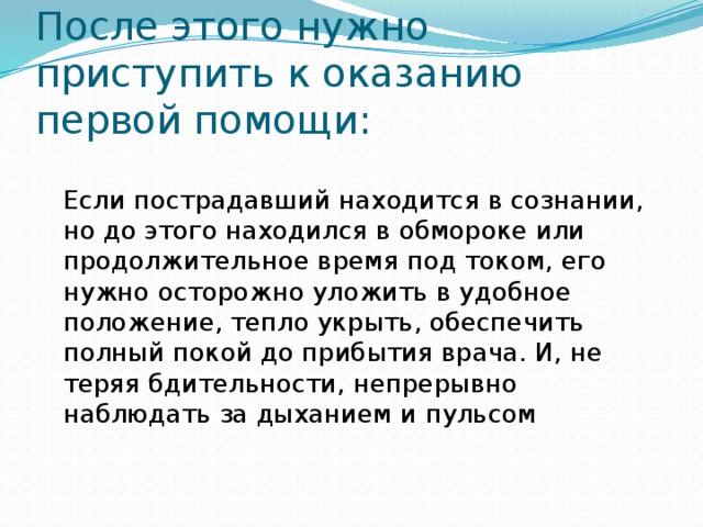 После этого нужно приступить к оказанию первой помощи:  Если пострадавший находится в сознании, но до этого находился в обмороке или продолжительное время под током, его нужно осторожно уложить в удобное положение, тепло укрыть, обеспечить полный покой до прибытия врача. И, не теряя бдительности, непрерывно наблюдать за дыханием и пульсом   