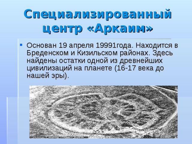 Специализированный центр «Аркаим» Основан 19 апреля 19991года. Находится в Бреденском и Кизильском районах. Здесь найдены остатки одной из древнейших цивилизаций на планете (16-17 века до нашей эры). 