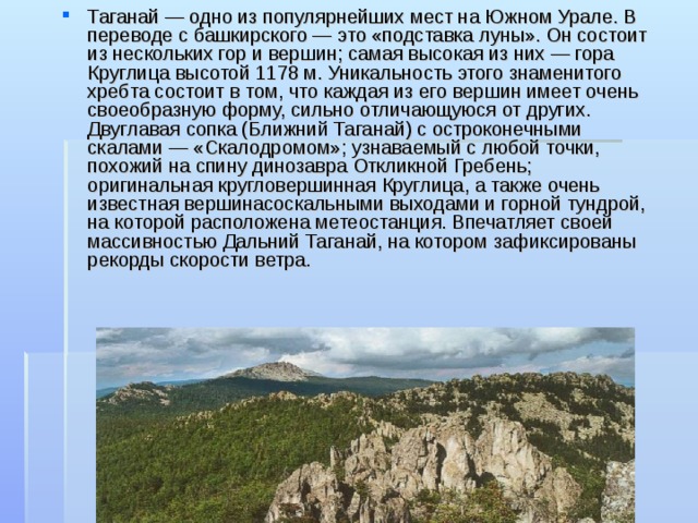 Таганай — одно из популярнейших мест на Южном Урале. В переводе с башкирского — это «подставка луны». Он состоит из нескольких гор и вершин; самая высокая из них — гора Круглица высотой 1178 м. Уникальность этого знаменитого хребта состоит в том, что каждая из его вершин имеет очень своеобразную форму, сильно отличающуюся от других. Двуглавая сопка (Ближний Таганай) с остроконечными скалами — «Скалодромом»; узнаваемый с любой точки, похожий на спину динозавра Откликной Гребень; оригинальная кругловершинная Круглица, а также очень известная вершинасоскальными выходами и горной тундрой, на которой расположена метеостанция. Впечатляет своей массивностью Дальний Таганай, на котором зафиксированы рекорды скорости ветра.  