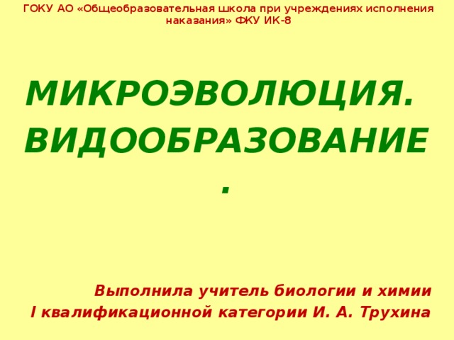 ГОКУ АО «Общеобразовательная школа при учреждениях исполнения наказания» ФКУ ИК-8  МИКРОЭВОЛЮЦИЯ. ВИДООБРАЗОВАНИЕ.   Выполнила учитель биологии и химии  I квалификационной категории И. А. Трухина 